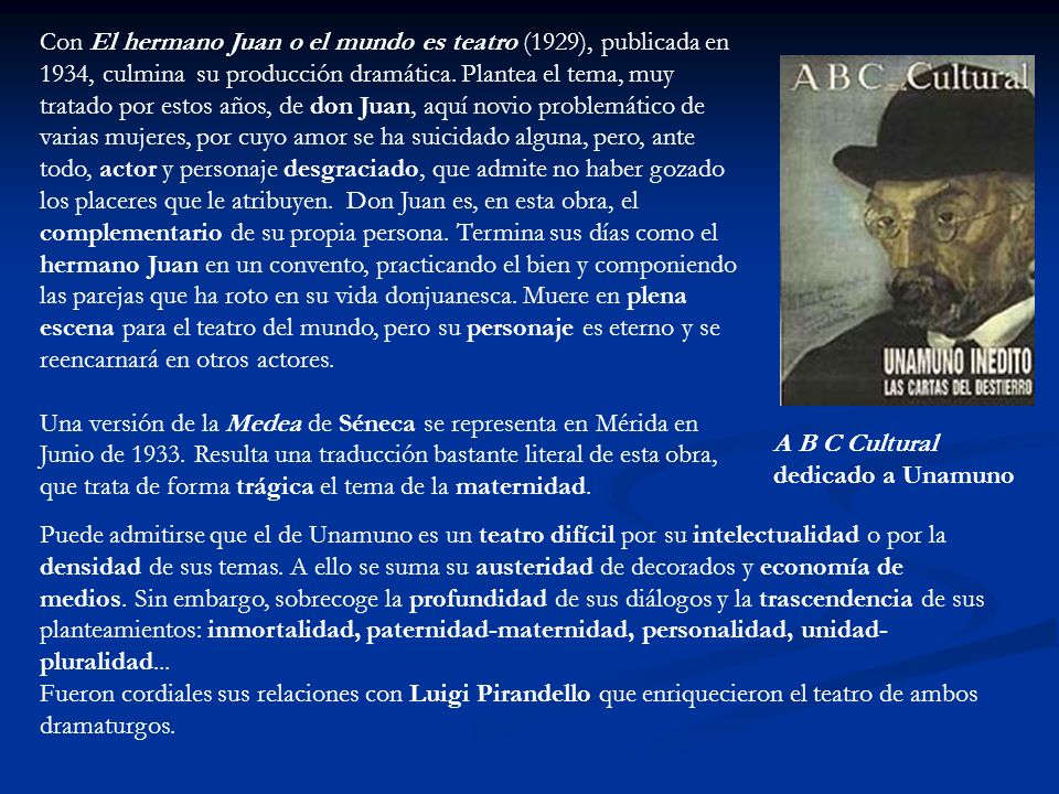 Con El hermano Juan o el mundo es teatro (1929), publicada en 1934, culmina su producción dramática. Plantea el tema, muy tratado por estos años, de don Juan, aquí novio problemático de varias mujeres, por cuyo amor se ha suicidado alguna, pero, ante todo, actor y personaje desgraciado, que admite no haber gozado los placeres que le atribuyen. Don Juan es, en esta obra, el complementario de su propia persona. Termina sus días como el hermano Juan en un convento, practicando el bien y componiendo las parejas que ha roto en su vida donjuanesca. Muere en plena escena para el teatro del mundo, pero su personaje es eterno y se reencarnará en otros actores.