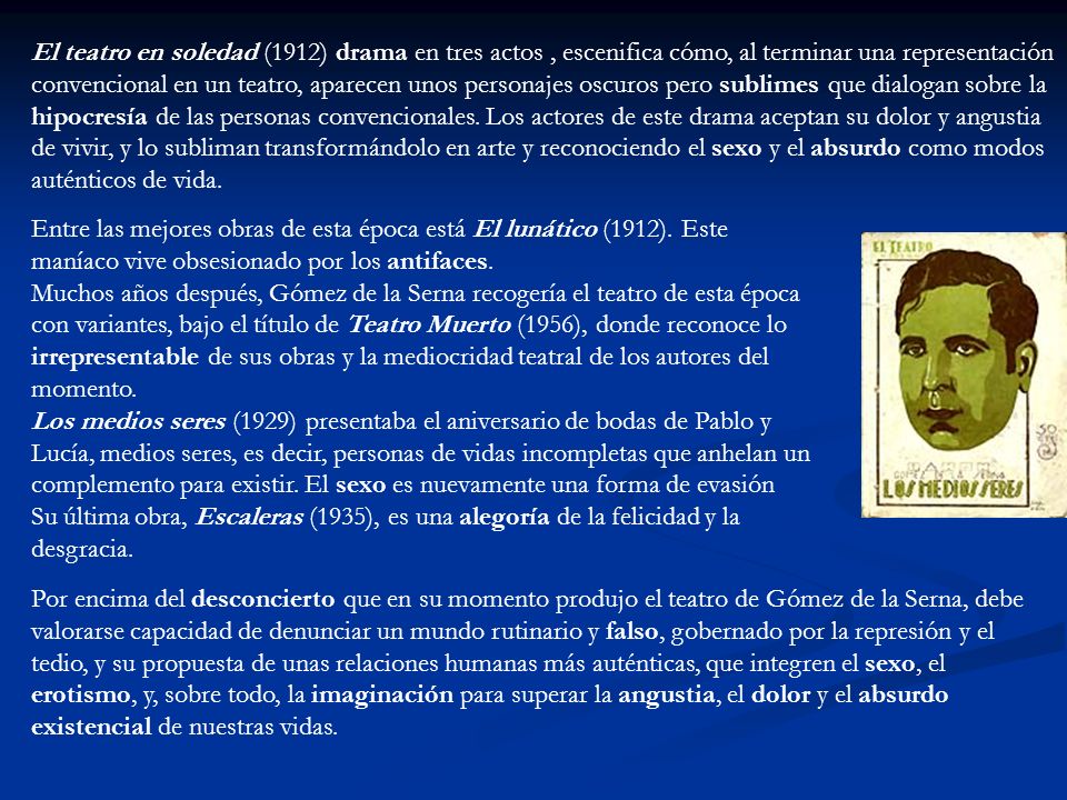 El teatro en soledad (1912) drama en tres actos , escenifica cómo, al terminar una representación convencional en un teatro, aparecen unos personajes oscuros pero sublimes que dialogan sobre la hipocresía de las personas convencionales. Los actores de este drama aceptan su dolor y angustia de vivir, y lo subliman transformándolo en arte y reconociendo el sexo y el absurdo como modos auténticos de vida.