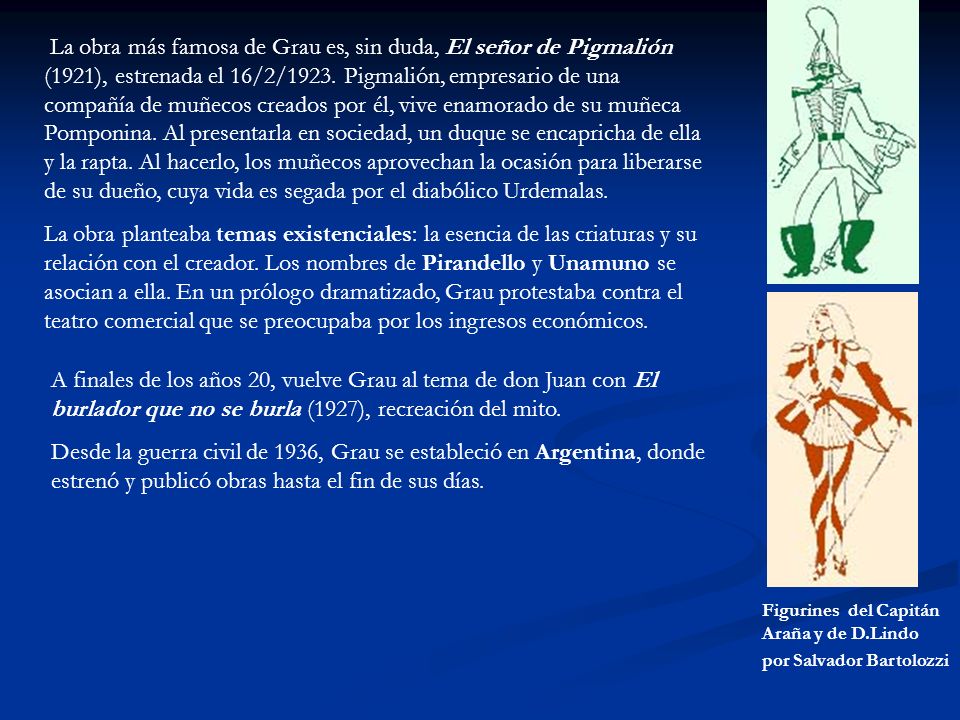 La obra más famosa de Grau es, sin duda, El señor de Pigmalión (1921), estrenada el 16/2/1923. Pigmalión, empresario de una compañía de muñecos creados por él, vive enamorado de su muñeca Pomponina. Al presentarla en sociedad, un duque se encapricha de ella y la rapta. Al hacerlo, los muñecos aprovechan la ocasión para liberarse de su dueño, cuya vida es segada por el diabólico Urdemalas.