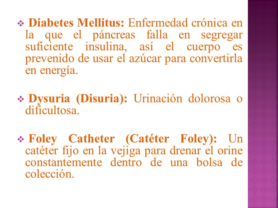 Diabetes Mellitus: Enfermedad crónica en la que el páncreas falla en segregar suficiente insulina, así el cuerpo es prevenido de usar el azúcar para convertirla en energía.