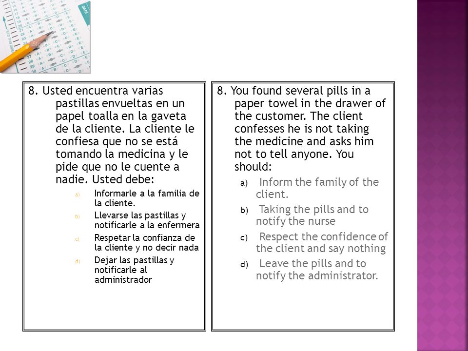 8. Usted encuentra varias pastillas envueltas en un papel toalla en la gaveta de la cliente. La cliente le confiesa que no se está tomando la medicina y le pide que no le cuente a nadie. Usted debe: