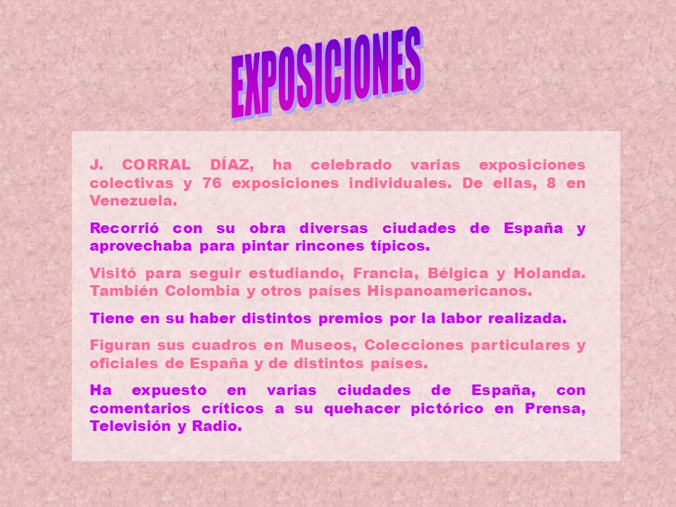 EXPOSICIONES J. CORRAL DÍAZ, ha celebrado varias exposiciones colectivas y 76 exposiciones individuales. De ellas, 8 en Venezuela.