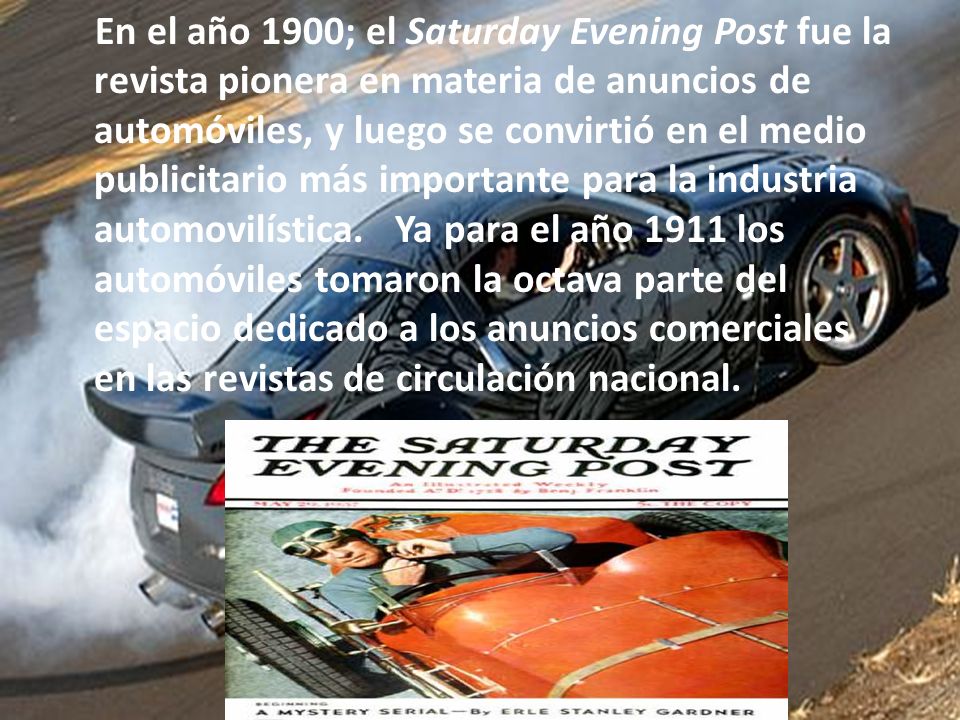 En el año 1900; el Saturday Evening Post fue la revista pionera en materia de anuncios de automóviles, y luego se convirtió en el medio publicitario más importante para la industria automovilística. Ya para el año 1911 los automóviles tomaron la octava parte del espacio dedicado a los anuncios comerciales en las revistas de circulación nacional.