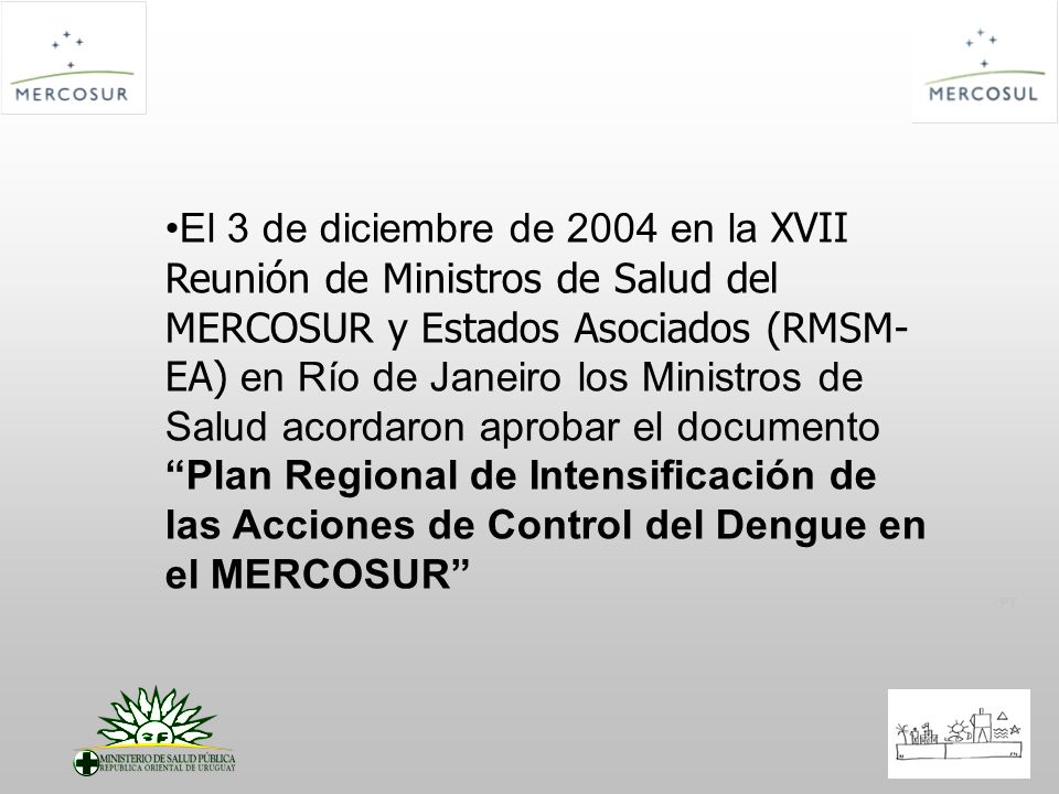 El 3 de diciembre de 2004 en la XVII Reunión de Ministros de Salud del MERCOSUR y Estados Asociados (RMSM-EA) en Río de Janeiro los Ministros de Salud acordaron aprobar el documento Plan Regional de Intensificación de las Acciones de Control del Dengue en el MERCOSUR