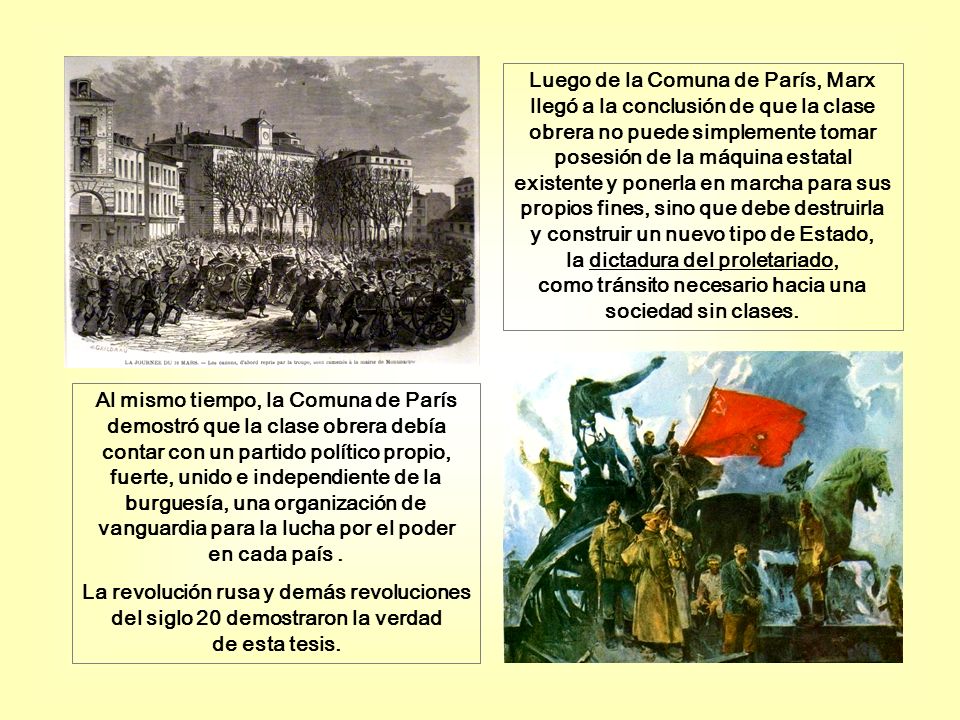 Luego de la Comuna de París, Marx llegó a la conclusión de que la clase obrera no puede simplemente tomar posesión de la máquina estatal existente y ponerla en marcha para sus propios fines, sino que debe destruirla y construir un nuevo tipo de Estado, la dictadura del proletariado, como tránsito necesario hacia una sociedad sin clases.