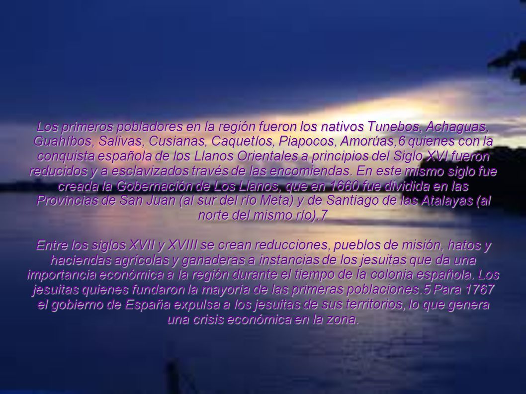 Los primeros pobladores en la región fueron los nativos Tunebos, Achaguas, Guahíbos, Salivas, Cusianas, Caquetíos, Piapocos, Amorúas,6 quienes con la conquista española de los Llanos Orientales a principios del Siglo XVI fueron reducidos y a esclavizados través de las encomiendas. En este mismo siglo fue creada la Gobernación de Los Llanos, que en 1660 fue dividida en las Provincias de San Juan (al sur del río Meta) y de Santiago de las Atalayas (al norte del mismo río).7