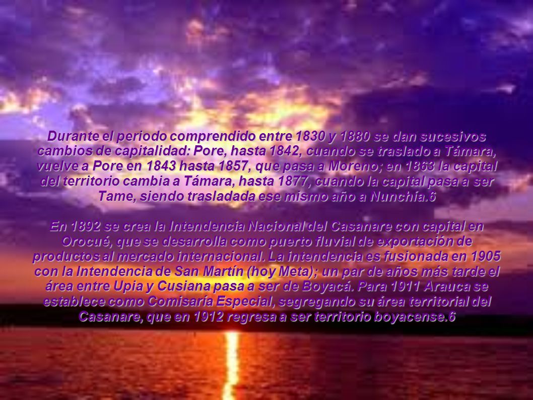 Durante el periodo comprendido entre 1830 y 1880 se dan sucesivos cambios de capitalidad: Pore, hasta 1842, cuando se traslado a Támara, vuelve a Pore en 1843 hasta 1857, que pasa a Moreno; en 1863 la capital del territorio cambia a Támara, hasta 1877, cuando la capital pasa a ser Tame, siendo trasladada ese mismo año a Nunchía.6
