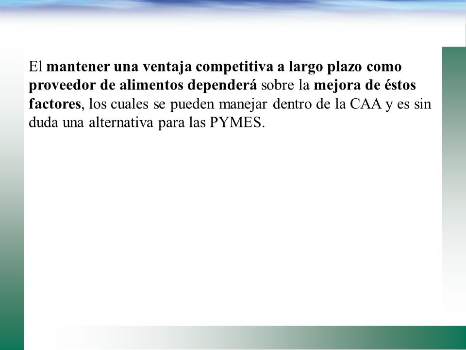 El mantener una ventaja competitiva a largo plazo como proveedor de alimentos dependerá sobre la mejora de éstos factores, los cuales se pueden manejar dentro de la CAA y es sin duda una alternativa para las PYMES.