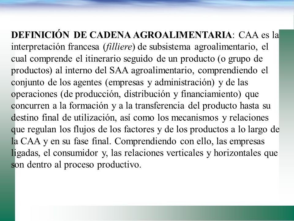DEFINICIÓN DE CADENA AGROALIMENTARIA: CAA es la interpretación francesa (filliere) de subsistema agroalimentario, el cual comprende el itinerario seguido de un producto (o grupo de productos) al interno del SAA agroalimentario, comprendiendo el conjunto de los agentes (empresas y administración) y de las operaciones (de producción, distribución y financiamiento) que concurren a la formación y a la transferencia del producto hasta su destino final de utilización, así como los mecanismos y relaciones que regulan los flujos de los factores y de los productos a lo largo de la CAA y en su fase final.