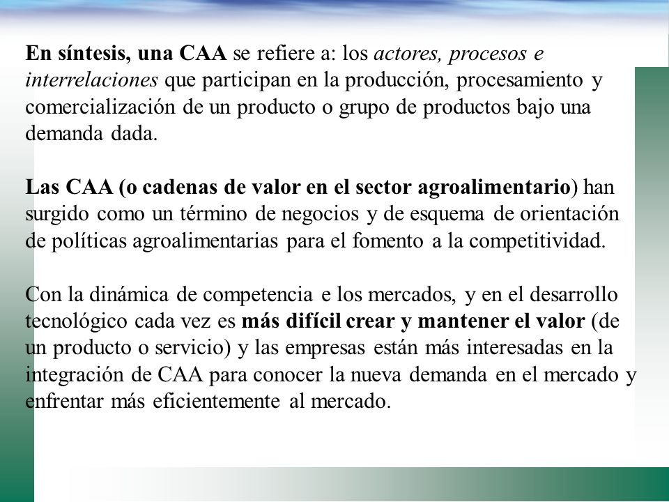 En síntesis, una CAA se refiere a: los actores, procesos e interrelaciones que participan en la producción, procesamiento y comercialización de un producto o grupo de productos bajo una demanda dada.