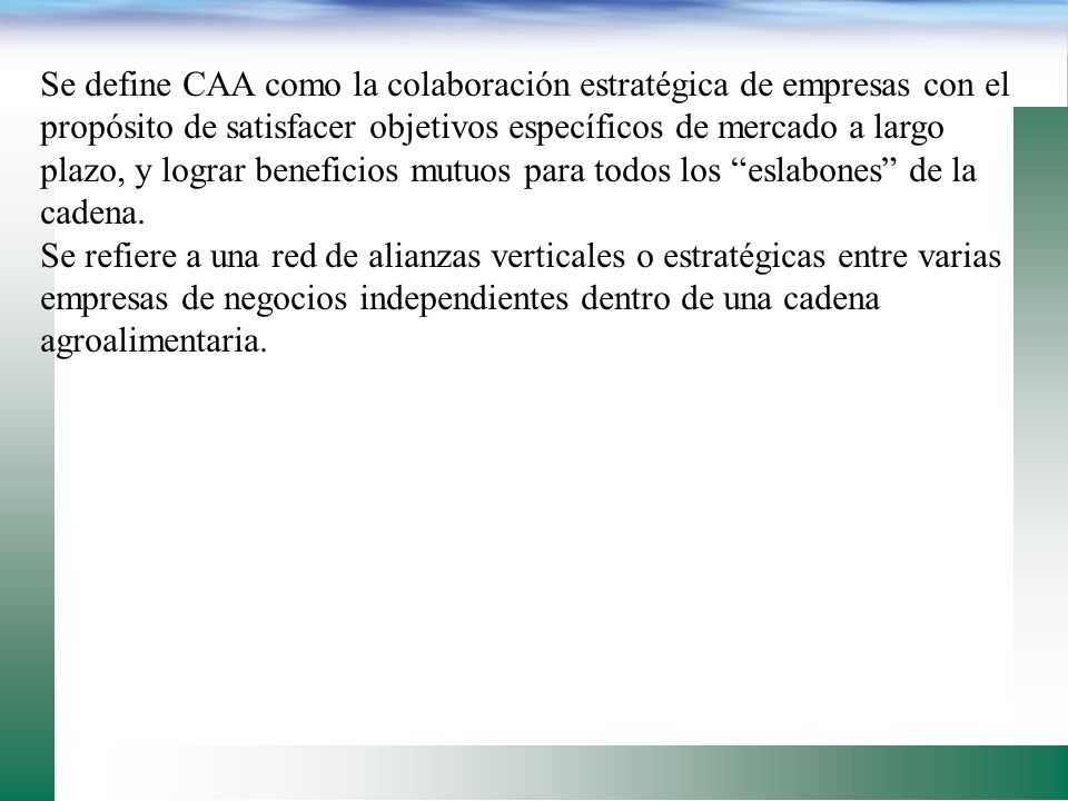 Se define CAA como la colaboración estratégica de empresas con el propósito de satisfacer objetivos específicos de mercado a largo plazo, y lograr beneficios mutuos para todos los eslabones de la cadena.