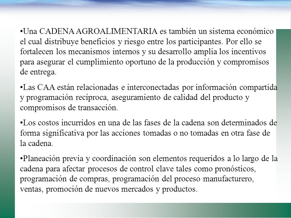 Una CADENA AGROALIMENTARIA es también un sistema económico el cual distribuye beneficios y riesgo entre los participantes. Por ello se fortalecen los mecanismos internos y su desarrollo amplia los incentivos para asegurar el cumplimiento oportuno de la producción y compromisos de entrega.