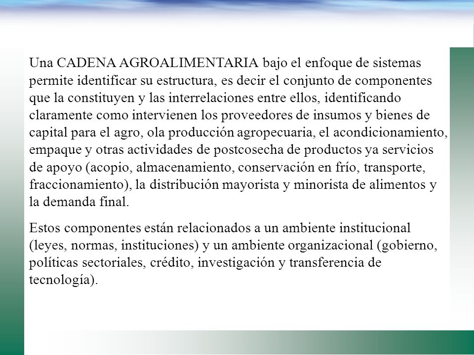 Una CADENA AGROALIMENTARIA bajo el enfoque de sistemas permite identificar su estructura, es decir el conjunto de componentes que la constituyen y las interrelaciones entre ellos, identificando claramente como intervienen los proveedores de insumos y bienes de capital para el agro, ola producción agropecuaria, el acondicionamiento, empaque y otras actividades de postcosecha de productos ya servicios de apoyo (acopio, almacenamiento, conservación en frío, transporte, fraccionamiento), la distribución mayorista y minorista de alimentos y la demanda final.