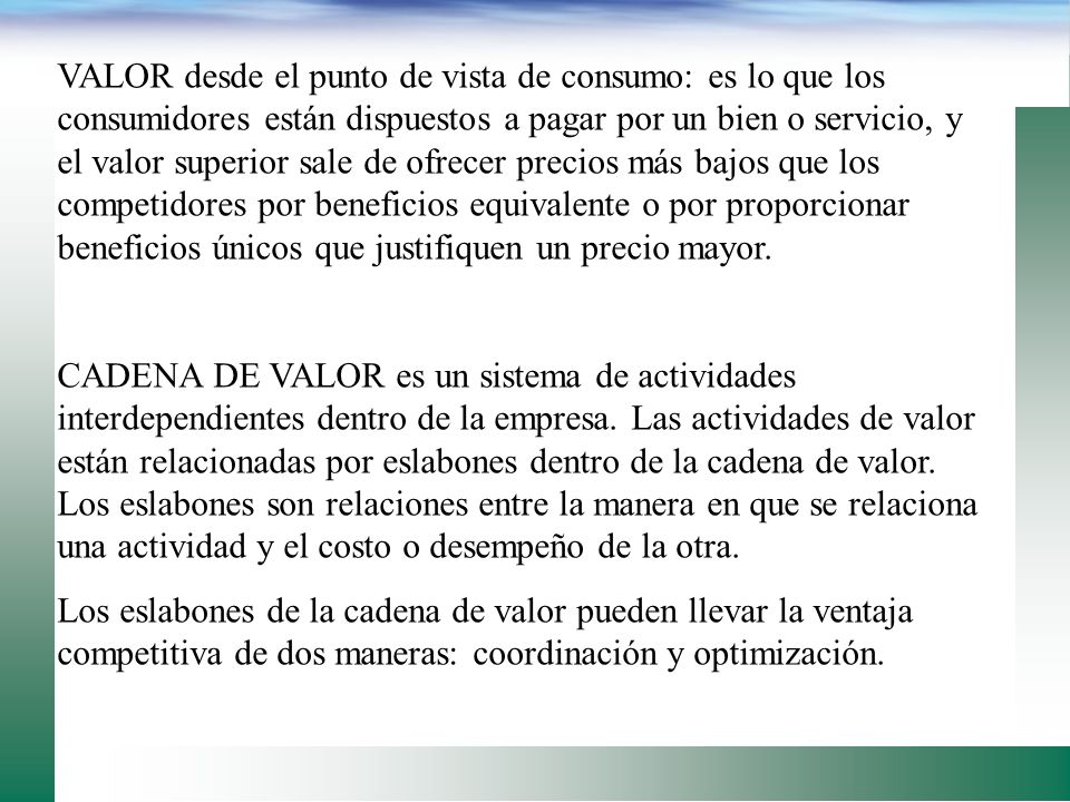 VALOR desde el punto de vista de consumo: es lo que los consumidores están dispuestos a pagar por un bien o servicio, y el valor superior sale de ofrecer precios más bajos que los competidores por beneficios equivalente o por proporcionar beneficios únicos que justifiquen un precio mayor.