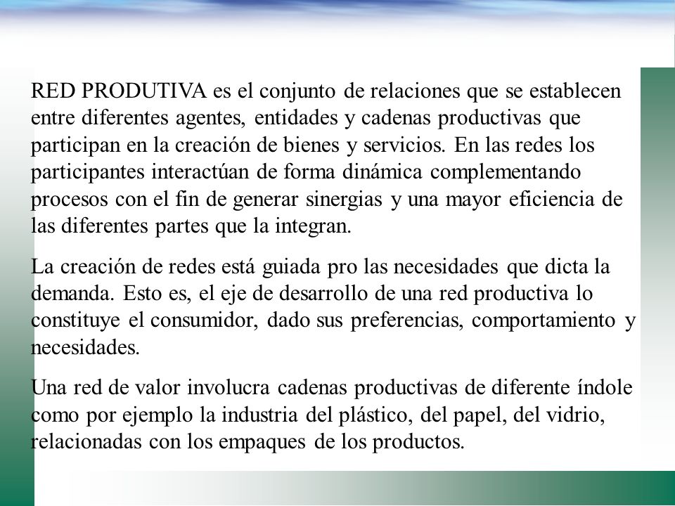 RED PRODUTIVA es el conjunto de relaciones que se establecen entre diferentes agentes, entidades y cadenas productivas que participan en la creación de bienes y servicios. En las redes los participantes interactúan de forma dinámica complementando procesos con el fin de generar sinergias y una mayor eficiencia de las diferentes partes que la integran.