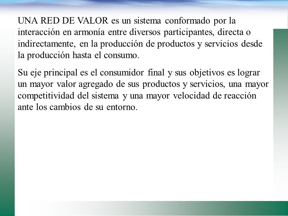 UNA RED DE VALOR es un sistema conformado por la interacción en armonía entre diversos participantes, directa o indirectamente, en la producción de productos y servicios desde la producción hasta el consumo.