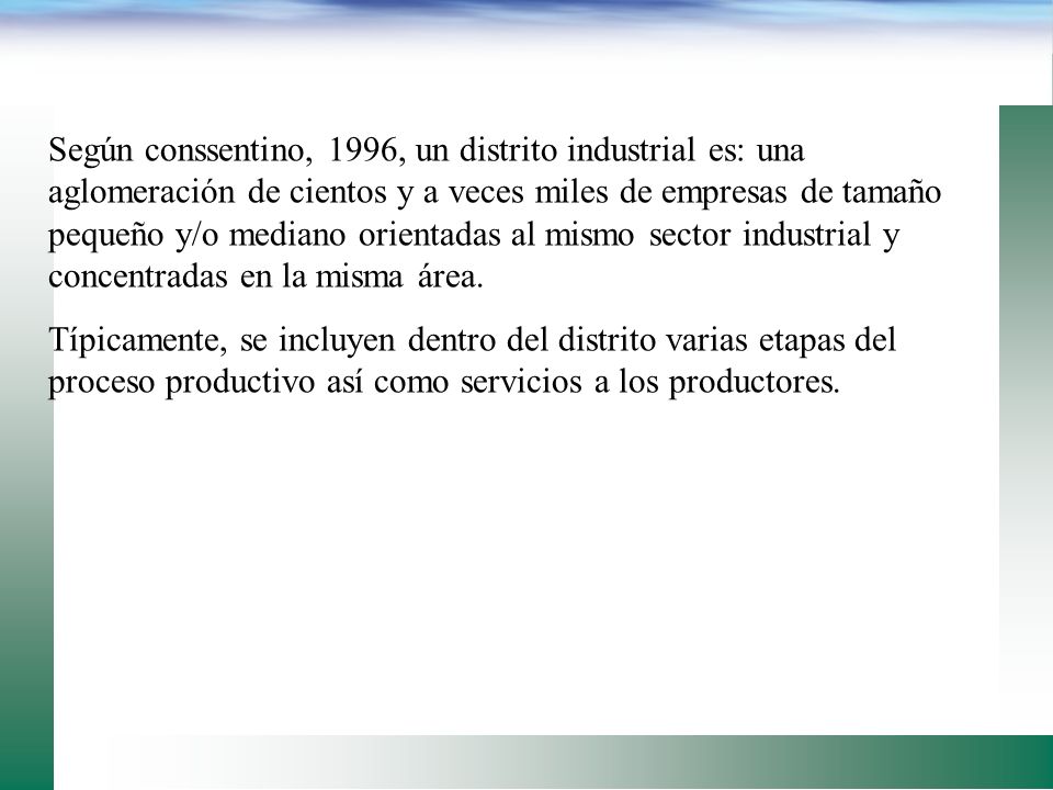 Según conssentino, 1996, un distrito industrial es: una aglomeración de cientos y a veces miles de empresas de tamaño pequeño y/o mediano orientadas al mismo sector industrial y concentradas en la misma área.
