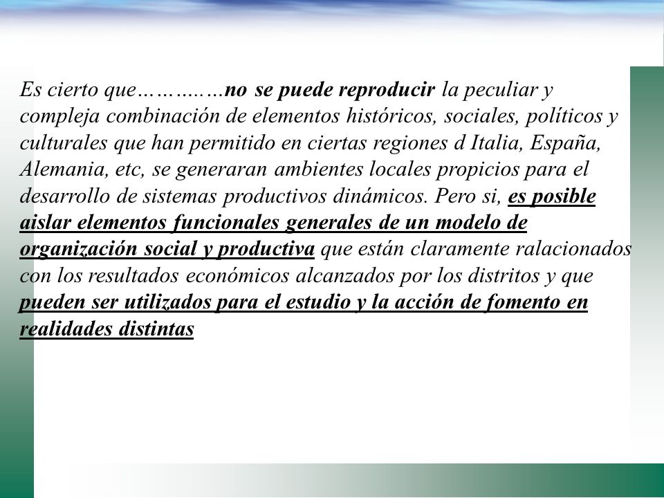 Es cierto que………..…no se puede reproducir la peculiar y compleja combinación de elementos históricos, sociales, políticos y culturales que han permitido en ciertas regiones d Italia, España, Alemania, etc, se generaran ambientes locales propicios para el desarrollo de sistemas productivos dinámicos.