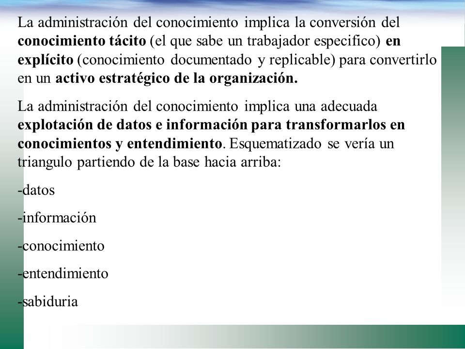 La administración del conocimiento implica la conversión del conocimiento tácito (el que sabe un trabajador especifico) en explícito (conocimiento documentado y replicable) para convertirlo en un activo estratégico de la organización.