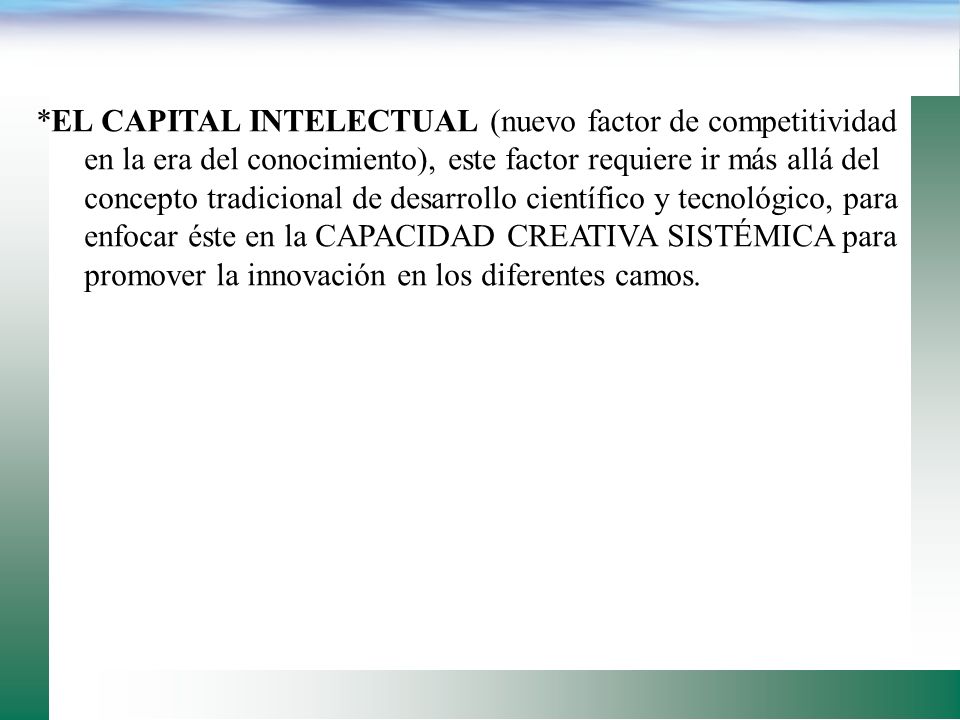 *EL CAPITAL INTELECTUAL (nuevo factor de competitividad en la era del conocimiento), este factor requiere ir más allá del concepto tradicional de desarrollo científico y tecnológico, para enfocar éste en la CAPACIDAD CREATIVA SISTÉMICA para promover la innovación en los diferentes camos.