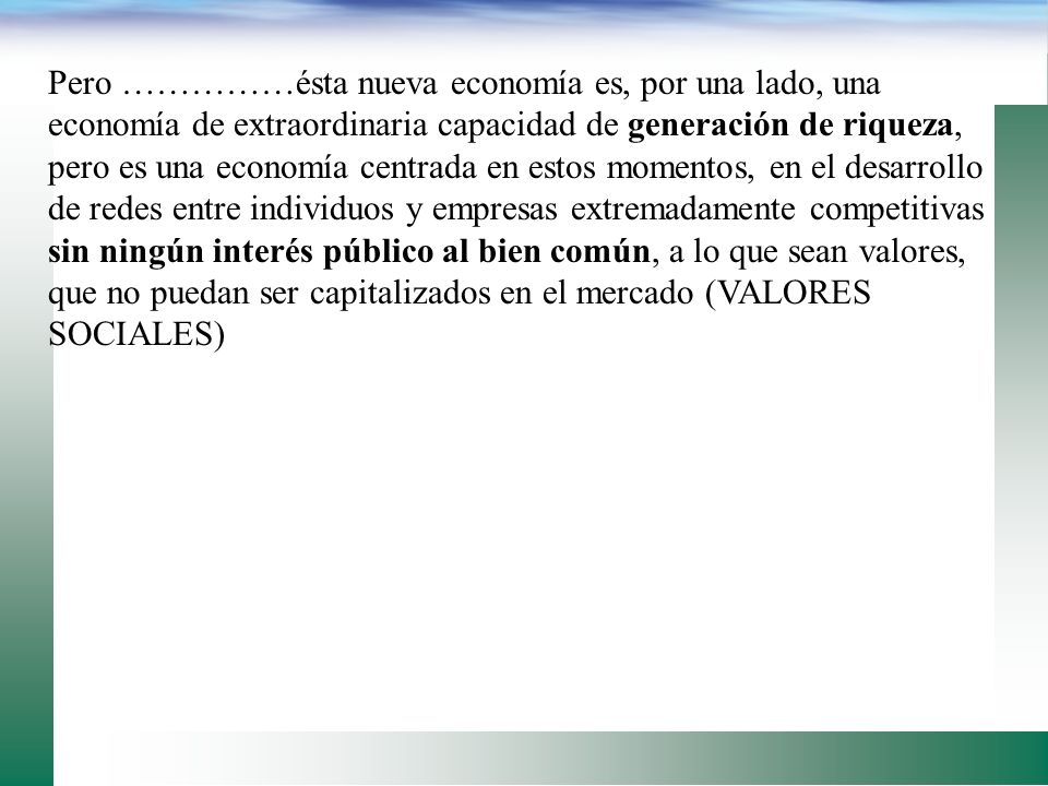 Pero ……………ésta nueva economía es, por una lado, una economía de extraordinaria capacidad de generación de riqueza, pero es una economía centrada en estos momentos, en el desarrollo de redes entre individuos y empresas extremadamente competitivas sin ningún interés público al bien común, a lo que sean valores, que no puedan ser capitalizados en el mercado (VALORES SOCIALES)