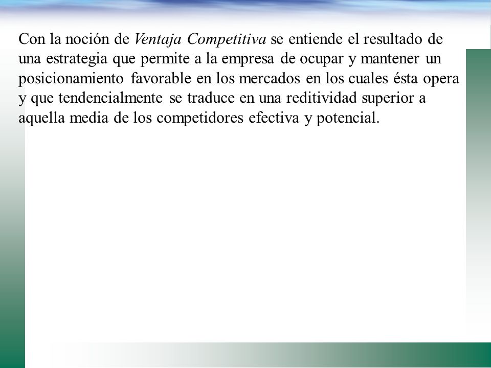 Con la noción de Ventaja Competitiva se entiende el resultado de una estrategia que permite a la empresa de ocupar y mantener un posicionamiento favorable en los mercados en los cuales ésta opera y que tendencialmente se traduce en una reditividad superior a aquella media de los competidores efectiva y potencial.