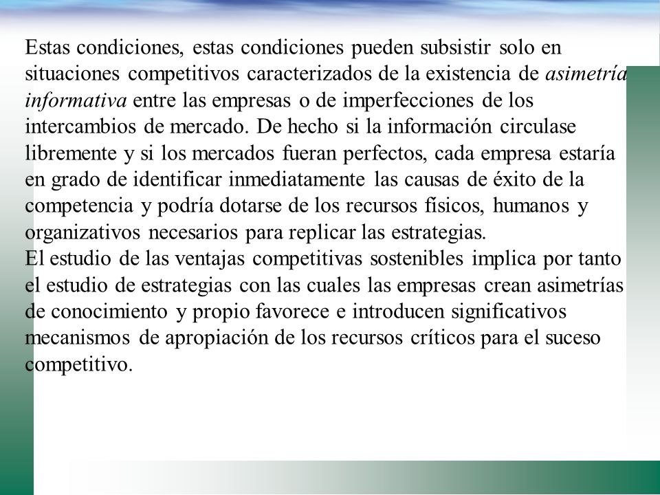 Estas condiciones, estas condiciones pueden subsistir solo en situaciones competitivos caracterizados de la existencia de asimetría informativa entre las empresas o de imperfecciones de los intercambios de mercado. De hecho si la información circulase libremente y si los mercados fueran perfectos, cada empresa estaría en grado de identificar inmediatamente las causas de éxito de la competencia y podría dotarse de los recursos físicos, humanos y organizativos necesarios para replicar las estrategias.