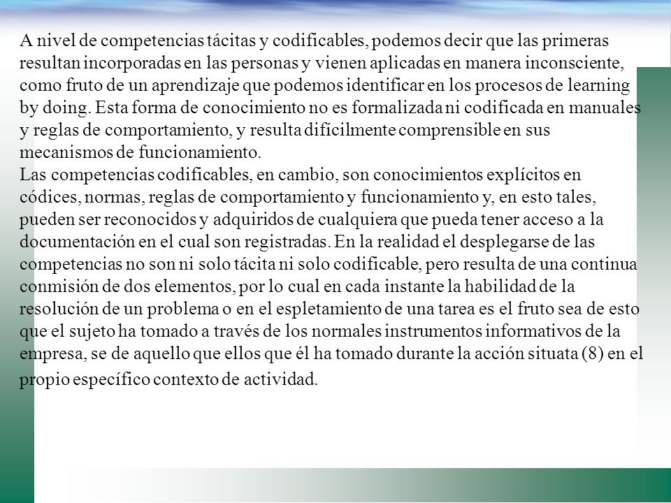 A nivel de competencias tácitas y codificables, podemos decir que las primeras resultan incorporadas en las personas y vienen aplicadas en manera inconsciente, como fruto de un aprendizaje que podemos identificar en los procesos de learning by doing. Esta forma de conocimiento no es formalizada ni codificada en manuales y reglas de comportamiento, y resulta difícilmente comprensible en sus mecanismos de funcionamiento.