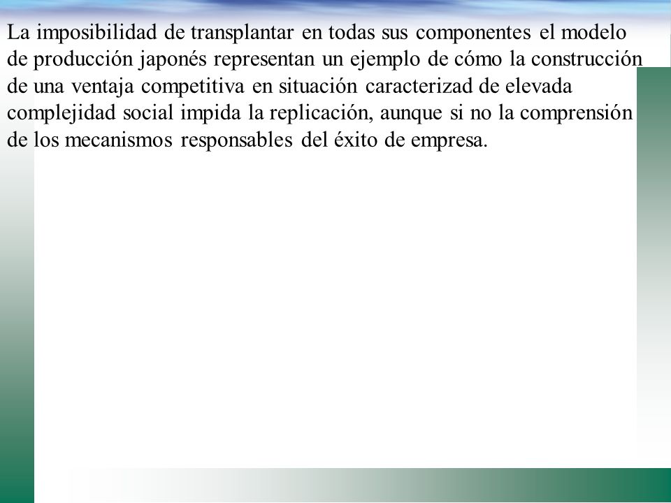 La imposibilidad de transplantar en todas sus componentes el modelo de producción japonés representan un ejemplo de cómo la construcción de una ventaja competitiva en situación caracterizad de elevada complejidad social impida la replicación, aunque si no la comprensión de los mecanismos responsables del éxito de empresa.