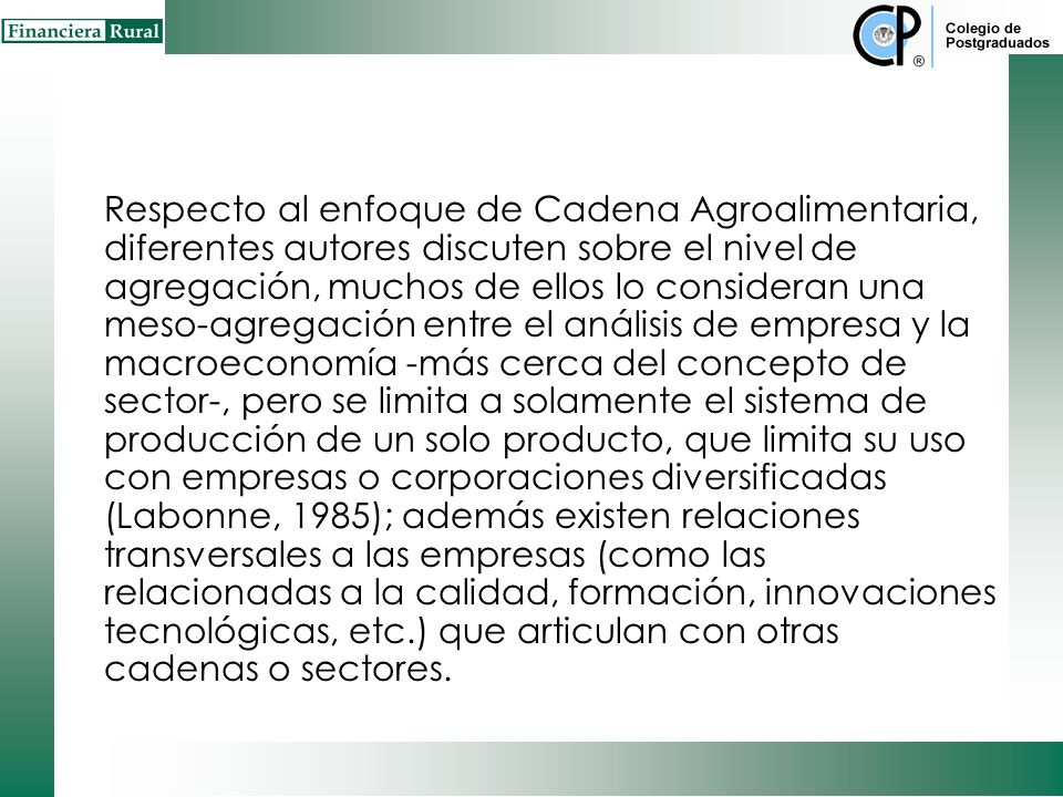Respecto al enfoque de Cadena Agroalimentaria, diferentes autores discuten sobre el nivel de agregación, muchos de ellos lo consideran una meso-agregación entre el análisis de empresa y la macroeconomía -más cerca del concepto de sector-, pero se limita a solamente el sistema de producción de un solo producto, que limita su uso con empresas o corporaciones diversificadas (Labonne, 1985); además existen relaciones transversales a las empresas (como las relacionadas a la calidad, formación, innovaciones tecnológicas, etc.) que articulan con otras cadenas o sectores.