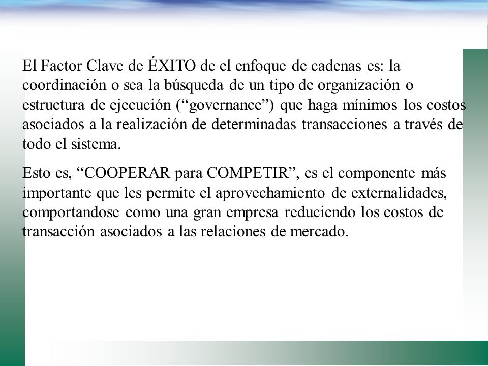 El Factor Clave de ÉXITO de el enfoque de cadenas es: la coordinación o sea la búsqueda de un tipo de organización o estructura de ejecución ( governance ) que haga mínimos los costos asociados a la realización de determinadas transacciones a través de todo el sistema.