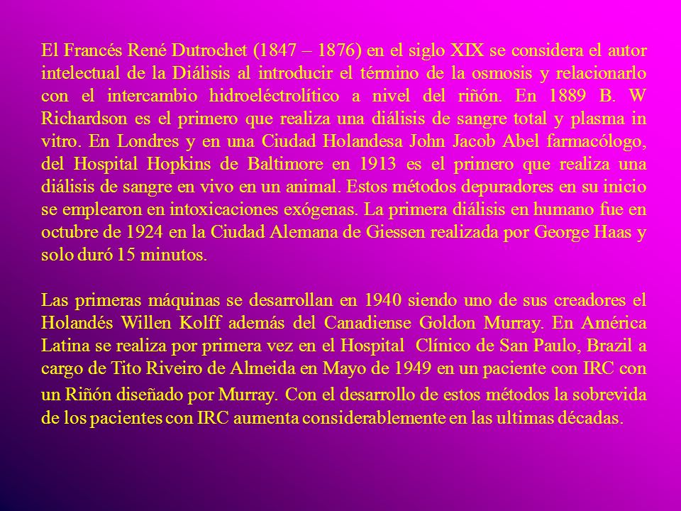 El Francés René Dutrochet (1847 – 1876) en el siglo XIX se considera el autor intelectual de la Diálisis al introducir el término de la osmosis y relacionarlo con el intercambio hidroeléctrolítico a nivel del riñón. En 1889 B. W Richardson es el primero que realiza una diálisis de sangre total y plasma in vitro. En Londres y en una Ciudad Holandesa John Jacob Abel farmacólogo, del Hospital Hopkins de Baltimore en 1913 es el primero que realiza una diálisis de sangre en vivo en un animal. Estos métodos depuradores en su inicio se emplearon en intoxicaciones exógenas. La primera diálisis en humano fue en octubre de 1924 en la Ciudad Alemana de Giessen realizada por George Haas y solo duró 15 minutos.