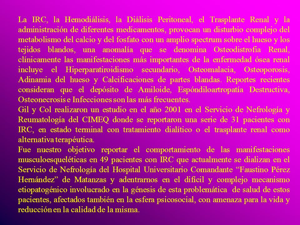 La IRC, la Hemodiálisis, la Diálisis Peritoneal, el Trasplante Renal y la administración de diferentes medicamentos, provocan un disturbio complejo del metabolismo del calcio y del fosfato con un amplio spectrum sobre el hueso y los tejidos blandos, una anomalía que se denomina Osteodistrofia Renal, clínicamente las manifestaciones más importantes de la enfermedad ósea renal incluye el Hiperparatiroidismo secundario, Osteomalacia, Osteoporosis, Adinamia del hueso y Calcificaciones de partes blandas. Reportes recientes consideran que el depósito de Amiloide, Espóndiloartropatía Destructiva, Osteonecrosis e Infecciones son las más frecuentes.