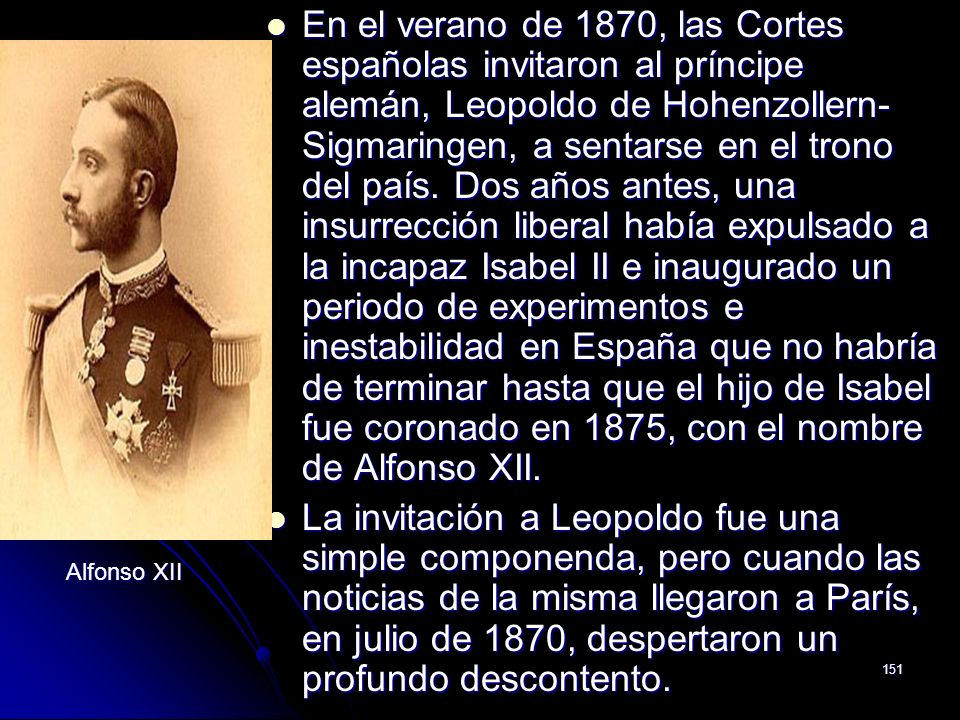 En el verano de 1870, las Cortes españolas invitaron al príncipe alemán, Leopoldo de Hohenzollern-Sigmaringen, a sentarse en el trono del país. Dos años antes, una insurrección liberal había expulsado a la incapaz Isabel II e inaugurado un periodo de experimentos e inestabilidad en España que no habría de terminar hasta que el hijo de Isabel fue coronado en 1875, con el nombre de Alfonso XII.
