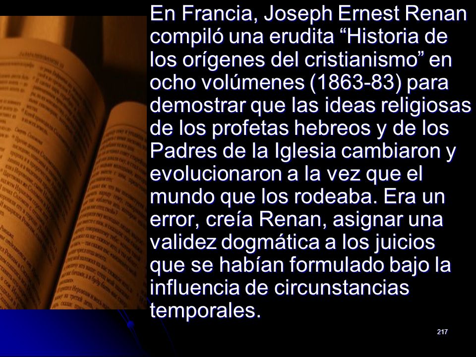 En Francia, Joseph Ernest Renan compiló una erudita Historia de los orígenes del cristianismo en ocho volúmenes ( ) para demostrar que las ideas religiosas de los profetas hebreos y de los Padres de la Iglesia cambiaron y evolucionaron a la vez que el mundo que los rodeaba.