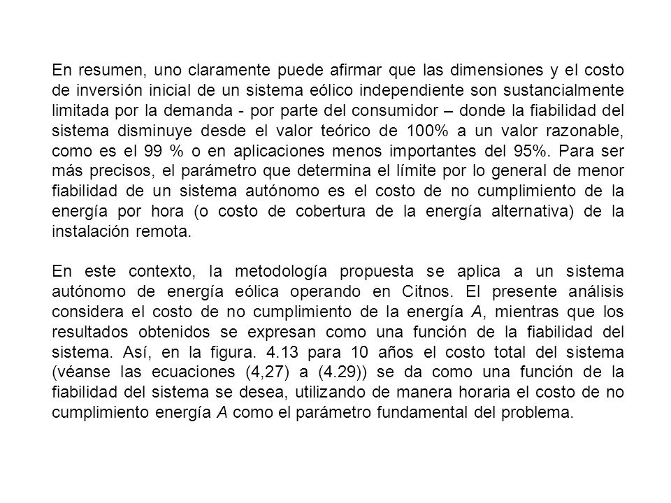 En resumen, uno claramente puede afirmar que las dimensiones y el costo de inversión inicial de un sistema eólico independiente son sustancialmente limitada por la demanda - por parte del consumidor – donde la fiabilidad del sistema disminuye desde el valor teórico de 100% a un valor razonable, como es el 99 % o en aplicaciones menos importantes del 95%. Para ser más precisos, el parámetro que determina el límite por lo general de menor fiabilidad de un sistema autónomo es el costo de no cumplimiento de la energía por hora (o costo de cobertura de la energía alternativa) de la instalación remota.