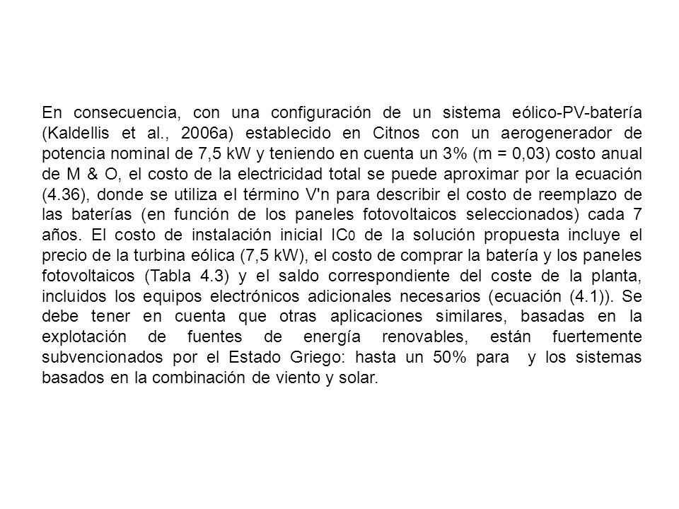 En consecuencia, con una configuración de un sistema eólico-PV-batería (Kaldellis et al., 2006a) establecido en Citnos con un aerogenerador de potencia nominal de 7,5 kW y teniendo en cuenta un 3% (m = 0,03) costo anual de M & O, el costo de la electricidad total se puede aproximar por la ecuación (4.36), donde se utiliza el término V n para describir el costo de reemplazo de las baterías (en función de los paneles fotovoltaicos seleccionados) cada 7 años.