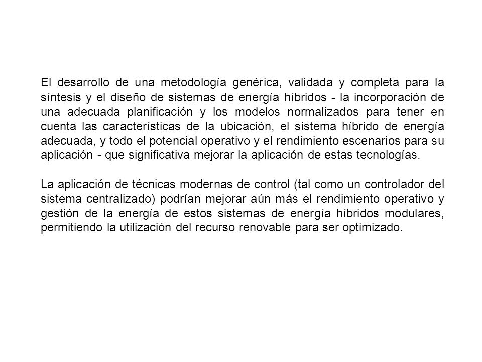 El desarrollo de una metodología genérica, validada y completa para la síntesis y el diseño de sistemas de energía híbridos - la incorporación de una adecuada planificación y los modelos normalizados para tener en cuenta las características de la ubicación, el sistema híbrido de energía adecuada, y todo el potencial operativo y el rendimiento escenarios para su aplicación - que significativa mejorar la aplicación de estas tecnologías.