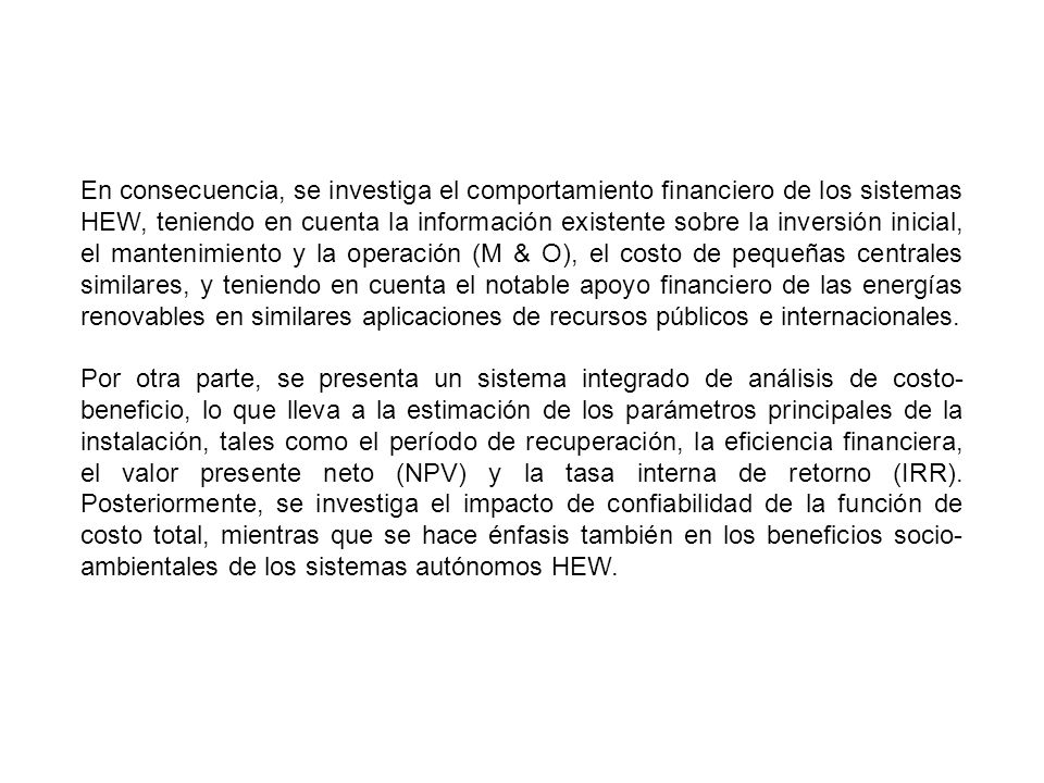 En consecuencia, se investiga el comportamiento financiero de los sistemas HEW, teniendo en cuenta la información existente sobre la inversión inicial, el mantenimiento y la operación (M & O), el costo de pequeñas centrales similares, y teniendo en cuenta el notable apoyo financiero de las energías renovables en similares aplicaciones de recursos públicos e internacionales.