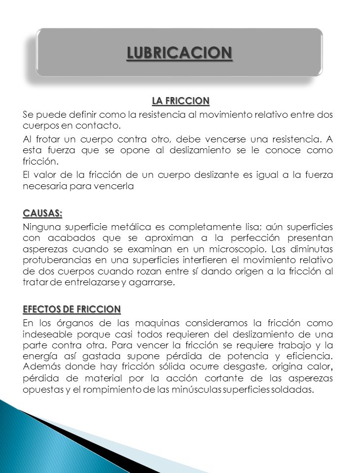 LA FRICCION Se puede definir como la resistencia al movimiento relativo entre dos cuerpos en contacto. Al frotar un cuerpo contra otro, debe vencerse una resistencia. A esta fuerza que se opone al deslizamiento se le conoce como fricción. El valor de la fricción de un cuerpo deslizante es igual a la fuerza necesaria para vencerla CAUSAS: Ninguna superficie metálica es completamente lisa; aún superficies con acabados que se aproximan a la perfección presentan asperezas cuando se examinan en un microscopio. Las diminutas protuberancias en una superficies interfieren el movimiento relativo de dos cuerpos cuando rozan entre sí dando origen a la fricción al tratar de entrelazarse y agarrarse. EFECTOS DE FRICCION En los órganos de las maquinas consideramos la fricción como indeseable porque casi todos requieren del deslizamiento de una parte contra otra. Para vencer la fricción se requiere trabajo y la energía así gastada supone pérdida de potencia y eficiencia. Además donde hay fricción sólida ocurre desgaste, origina calor, pérdida de material por la acción cortante de las asperezas opuestas y el rompimiento de las minúsculas superficies soldadas.