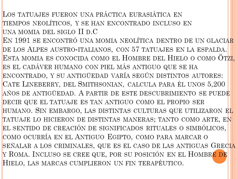Los tatuajes fueron una práctica eurasiática en tiempos neolíticos, y se han encontrado incluso en una momia del siglo II d.C En 1991 se encontró una momia neolítica dentro de un glaciar de los Alpes austro-italianos, con 57 tatuajes en la espalda.