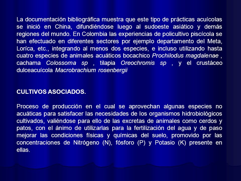 La documentación bibliográfica muestra que este tipo de prácticas acuícolas se inició en China, difundiéndose luego al sudoeste asiático y demás regiones del mundo. En Colombia las experiencias de policultivo piscícola se han efectuado en diferentes sectores por ejemplo departamento del Meta, Loríca, etc., integrando al menos dos especies, e incluso utilizando hasta cuatro especies de animales acuáticos bocachico Prochilodus magdalenae , cachama Colossoma sp , tilapia Oreochromis sp , y el crustáceo dulceacuícola Macrobrachium rosenbergii