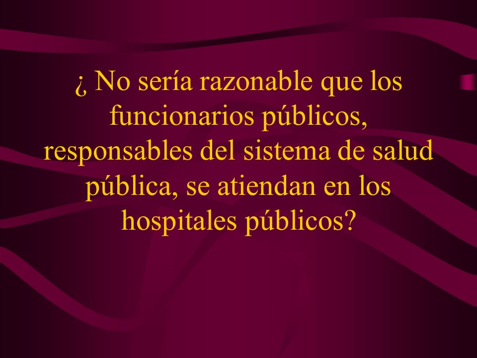 ¿ No sería razonable que los funcionarios públicos, responsables del sistema de salud pública, se atiendan en los hospitales públicos