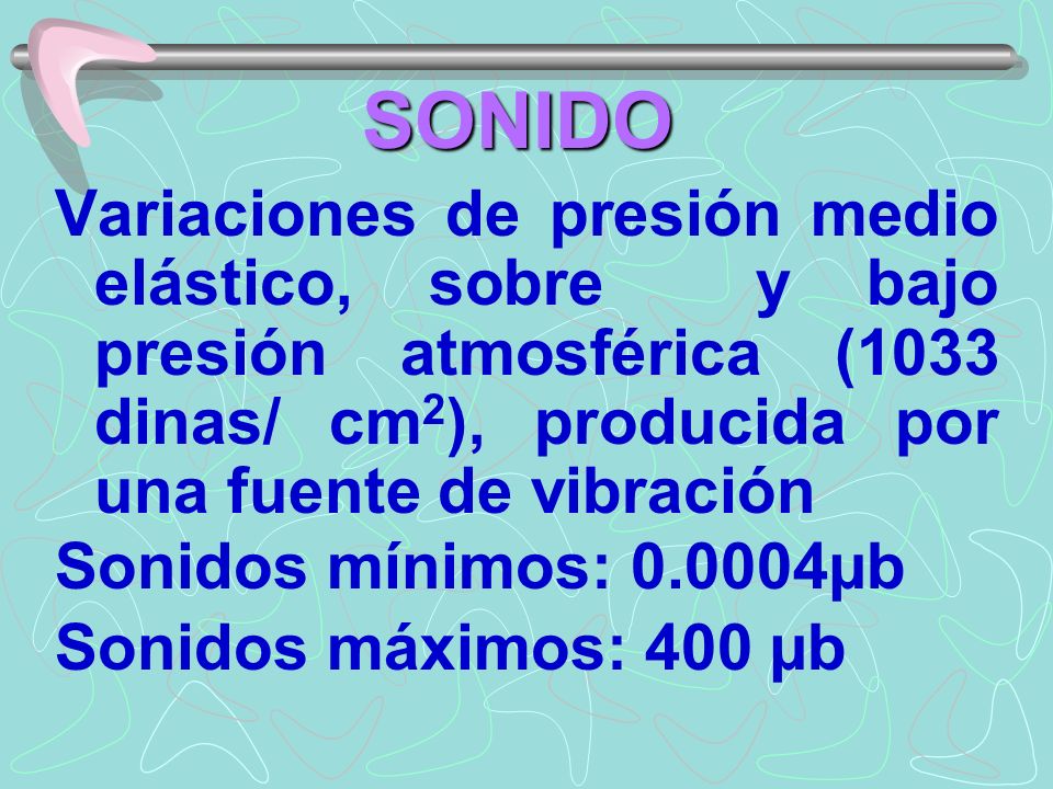 SONIDO Variaciones de presión medio elástico, sobre y bajo presión atmosférica (1033 dinas/ cm2), producida por una fuente de vibración.