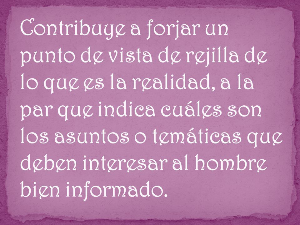 Contribuye a forjar un punto de vista de rejilla de lo que es la realidad, a la par que indica cuáles son los asuntos o temáticas que deben interesar al hombre bien informado.