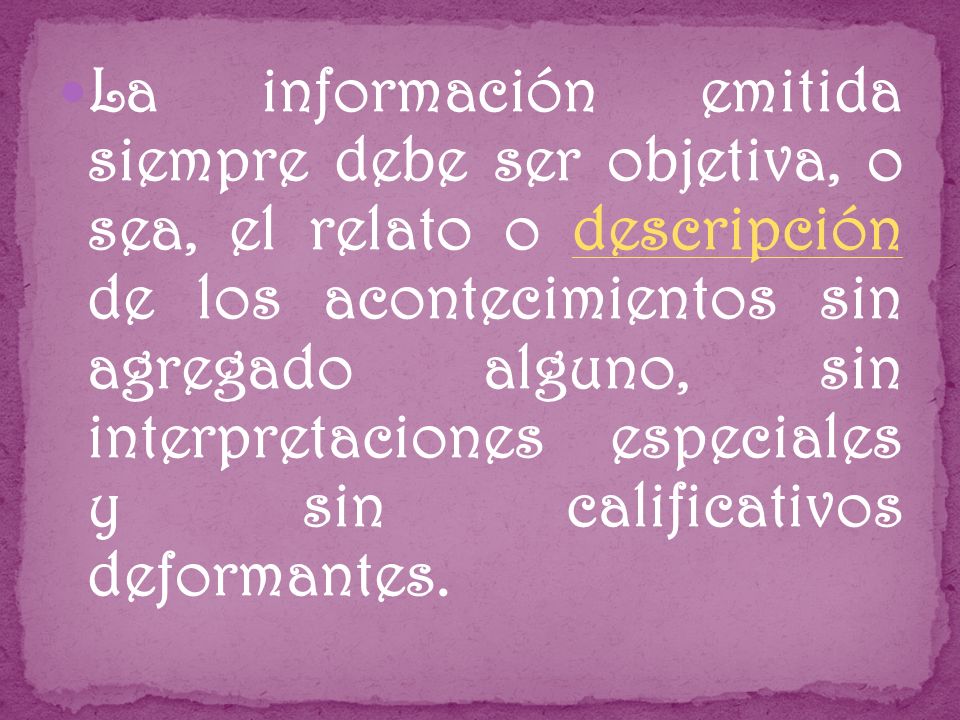 La información emitida siempre debe ser objetiva, o sea, el relato o descripción de los acontecimientos sin agregado alguno, sin interpretaciones especiales y sin calificativos deformantes.