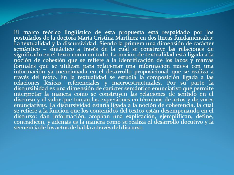 El marco teórico lingüístico de esta propuesta está respaldado por los postulados de la doctora María Cristina Martínez en dos líneas fundamentales: La textualidad y la discursividad.