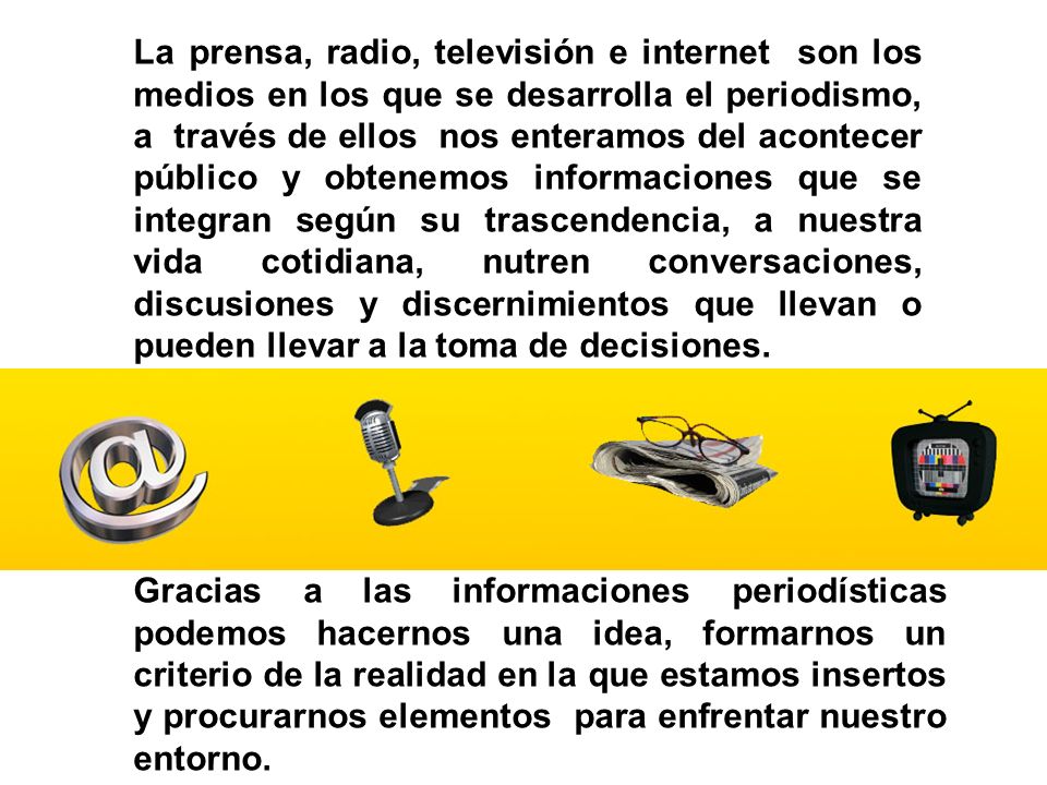 La prensa, radio, televisión e internet son los medios en los que se desarrolla el periodismo, a través de ellos nos enteramos del acontecer público y obtenemos informaciones que se integran según su trascendencia, a nuestra vida cotidiana, nutren conversaciones, discusiones y discernimientos que llevan o pueden llevar a la toma de decisiones.
