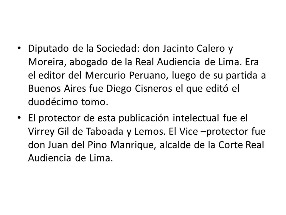 Diputado de la Sociedad: don Jacinto Calero y Moreira, abogado de la Real Audiencia de Lima. Era el editor del Mercurio Peruano, luego de su partida a Buenos Aires fue Diego Cisneros el que editó el duodécimo tomo.