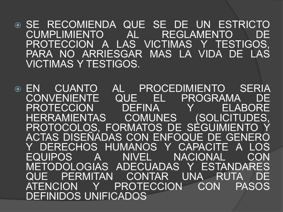 SE RECOMIENDA QUE SE DE UN ESTRICTO CUMPLIMIENTO AL REGLAMENTO DE PROTECCION A LAS VICTIMAS Y TESTIGOS, PARA NO ARRIESGAR MAS LA VIDA DE LAS VICTIMAS Y TESTIGOS.